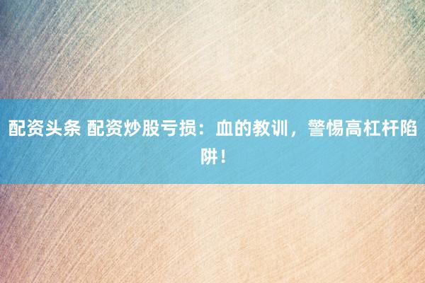 配资头条 配资炒股亏损：血的教训，警惕高杠杆陷阱！