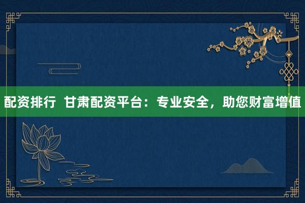 配资排行  甘肃配资平台：专业安全，助您财富增值