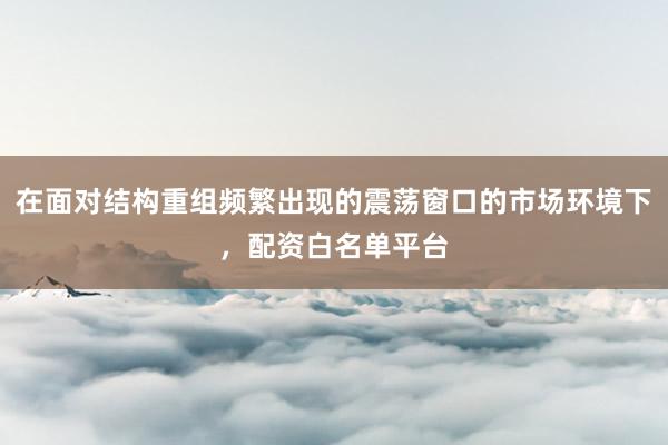 在面对结构重组频繁出现的震荡窗口的市场环境下，配资白名单平台