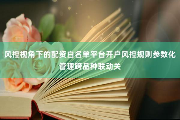 风控视角下的配资白名单平台开户风控规则参数化管理跨品种联动关