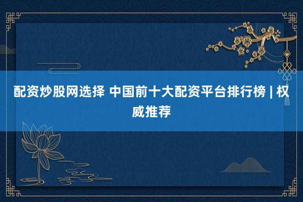 配资炒股网选择 中国前十大配资平台排行榜 | 权威推荐