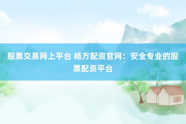 股票交易网上平台 杨方配资官网：安全专业的股票配资平台