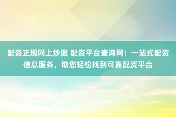 配资正规网上炒股 配资平台查询网：一站式配资信息服务，助您轻松找到可靠配资平台