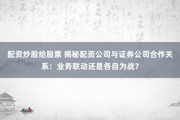 配资炒股给股票 揭秘配资公司与证券公司合作关系：业务联动还是各自为战？