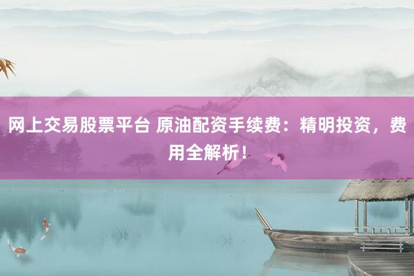 网上交易股票平台 原油配资手续费：精明投资，费用全解析！