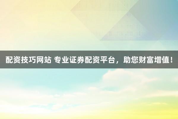 配资技巧网站 专业证券配资平台，助您财富增值！