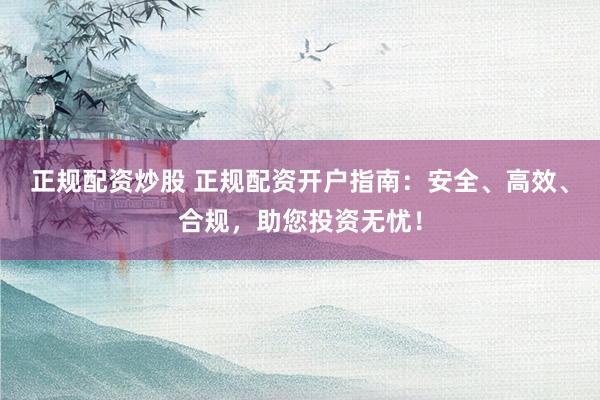 正规配资炒股 正规配资开户指南：安全、高效、合规，助您投资无忧！