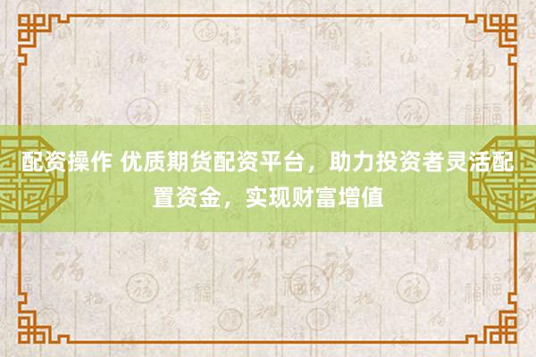 配资操作 优质期货配资平台，助力投资者灵活配置资金，实现财富增值