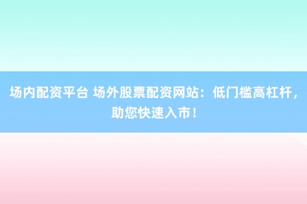 场内配资平台 场外股票配资网站：低门槛高杠杆，助您快速入市！