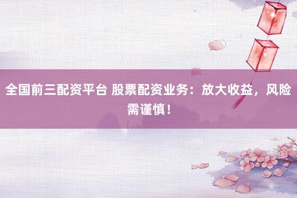 全国前三配资平台 股票配资业务：放大收益，风险需谨慎！