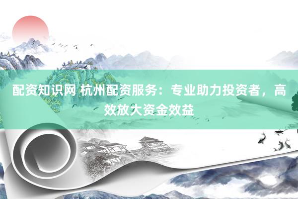 配资知识网 杭州配资服务：专业助力投资者，高效放大资金效益