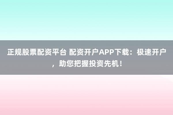 正规股票配资平台 配资开户APP下载：极速开户，助您把握投资先机！