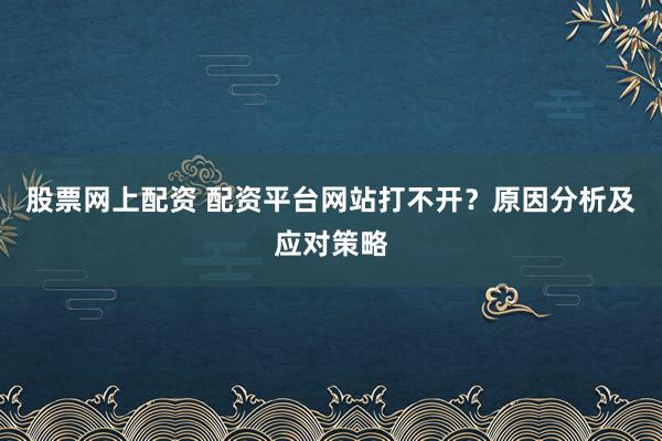 股票网上配资 配资平台网站打不开？原因分析及应对策略