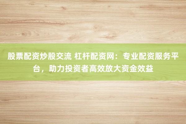 股票配资炒股交流 杠杆配资网：专业配资服务平台，助力投资者高效放大资金效益