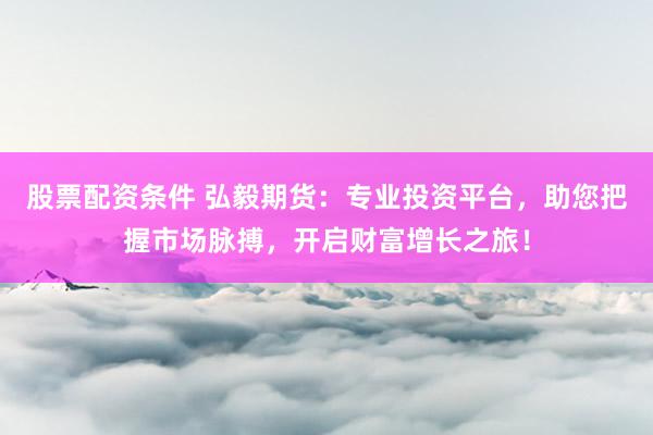 股票配资条件 弘毅期货：专业投资平台，助您把握市场脉搏，开启财富增长之旅！