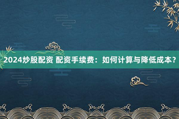 2024炒股配资 配资手续费：如何计算与降低成本？