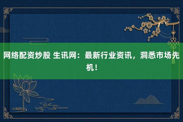 网络配资炒股 生讯网：最新行业资讯，洞悉市场先机！