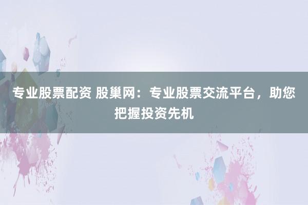 专业股票配资 股巢网：专业股票交流平台，助您把握投资先机
