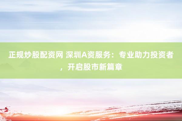 正规炒股配资网 深圳A资服务：专业助力投资者，开启股市新篇章