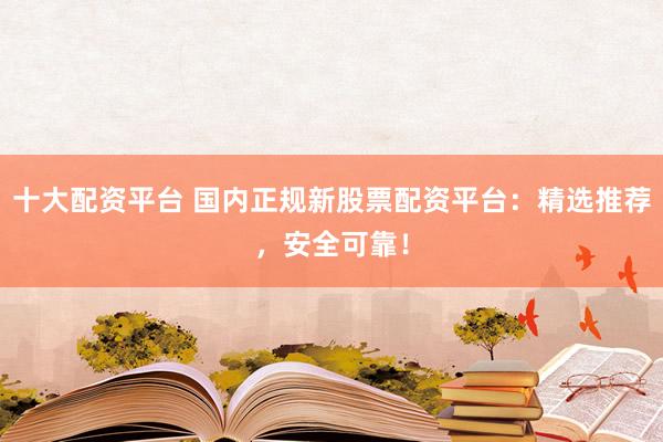 十大配资平台 国内正规新股票配资平台：精选推荐，安全可靠！