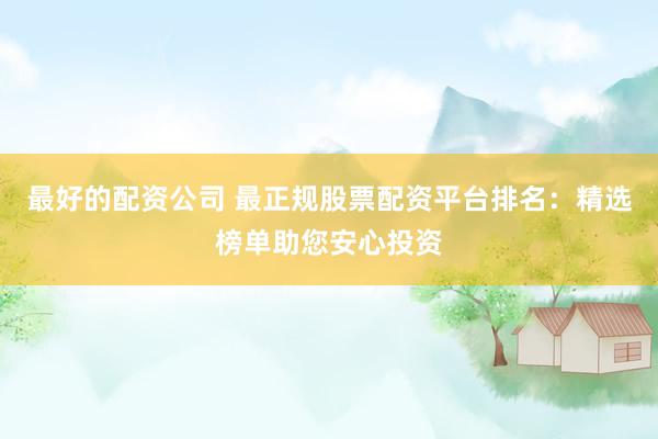 最好的配资公司 最正规股票配资平台排名：精选榜单助您安心投资