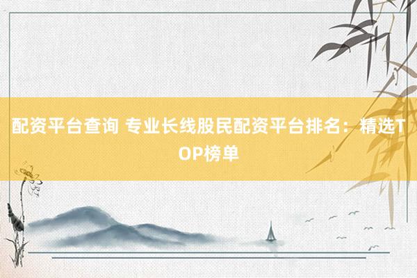 配资平台查询 专业长线股民配资平台排名：精选TOP榜单