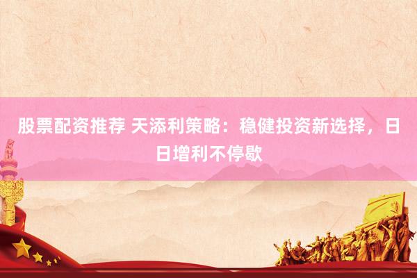 股票配资推荐 天添利策略：稳健投资新选择，日日增利不停歇