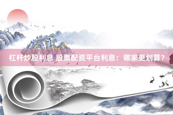 杠杆炒股利息 股票配资平台利息：哪家更划算？