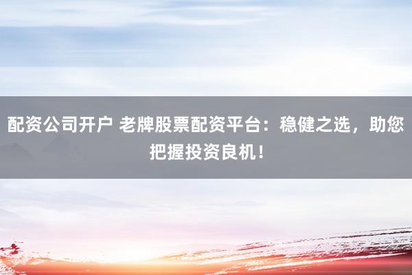 配资公司开户 老牌股票配资平台：稳健之选，助您把握投资良机！