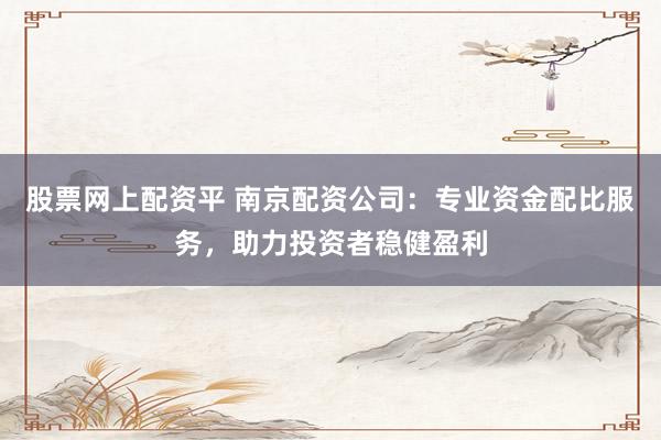 股票网上配资平 南京配资公司：专业资金配比服务，助力投资者稳健盈利
