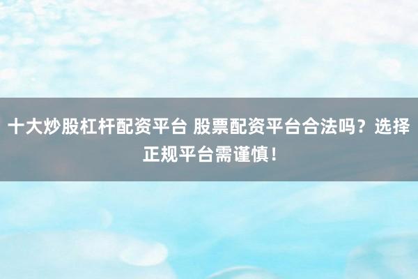 十大炒股杠杆配资平台 股票配资平台合法吗?选择正规平台需谨慎!