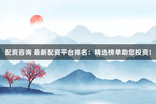 配资咨询 最新配资平台排名：精选榜单助您投资！