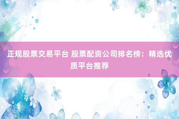 正规股票交易平台 股票配资公司排名榜：精选优质平台推荐