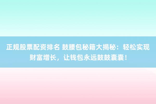 正规股票配资排名 鼓腰包秘籍大揭秘：轻松实现财富增长，让钱包永远鼓鼓囊囊！