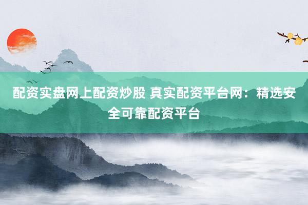 配资实盘网上配资炒股 真实配资平台网：精选安全可靠配资平台