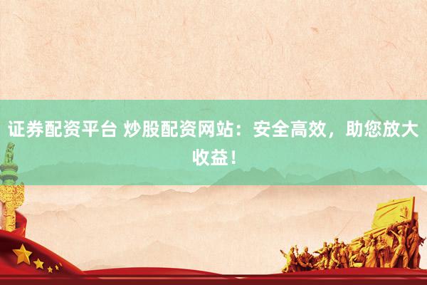 证券配资平台 炒股配资网站：安全高效，助您放大收益！