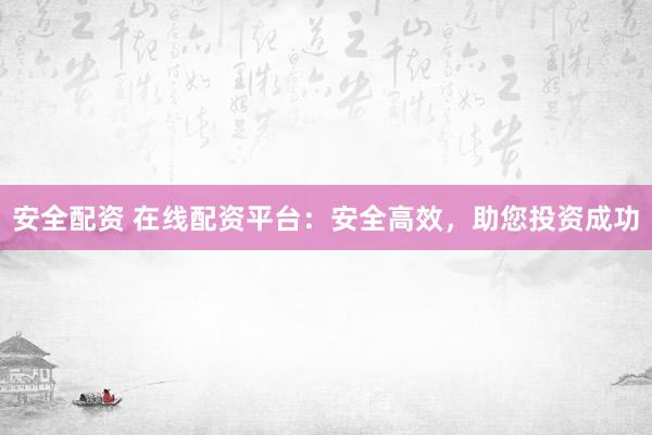 安全配资 在线配资平台：安全高效，助您投资成功