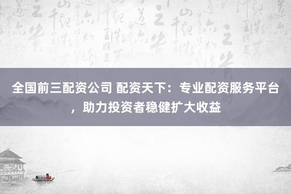 全国前三配资公司 配资天下：专业配资服务平台，助力投资者稳健扩大收益