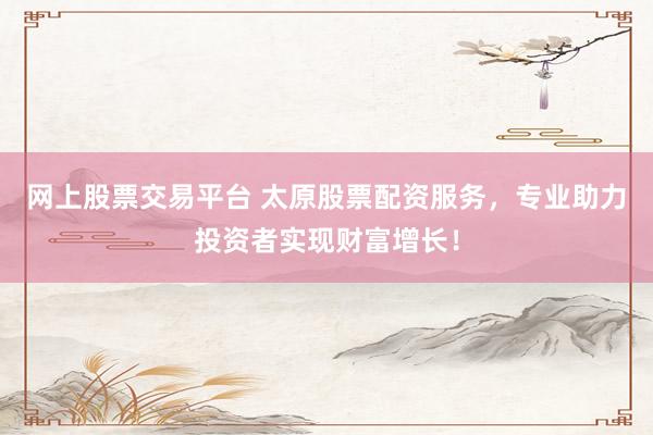 网上股票交易平台 太原股票配资服务，专业助力投资者实现财富增长！