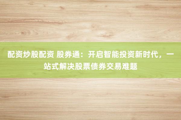 配资炒股配资 股券通：开启智能投资新时代，一站式解决股票债券交易难题