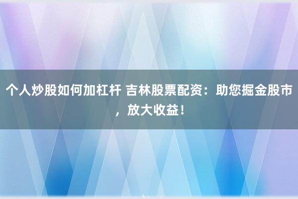 个人炒股如何加杠杆 吉林股票配资：助您掘金股市，放大收益！