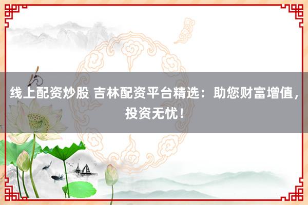 线上配资炒股 吉林配资平台精选：助您财富增值，投资无忧！