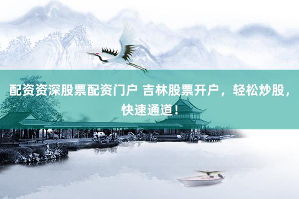 配资资深股票配资门户 吉林股票开户，轻松炒股，快速通道！