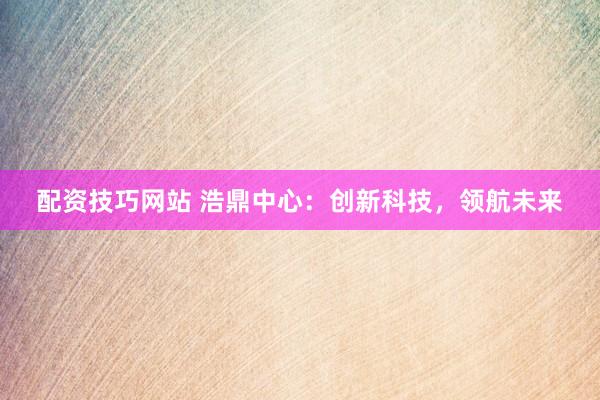 配资技巧网站 浩鼎中心：创新科技，领航未来
