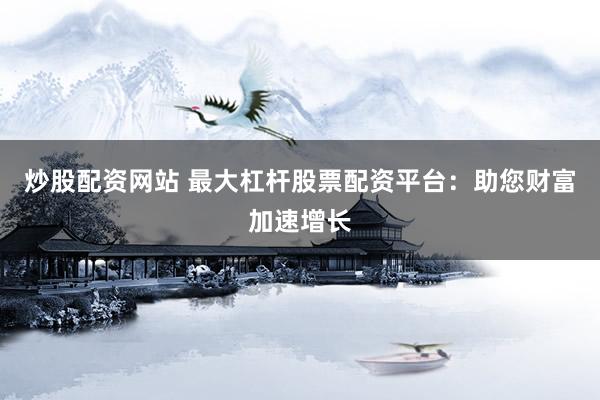 炒股配资网站 最大杠杆股票配资平台：助您财富加速增长