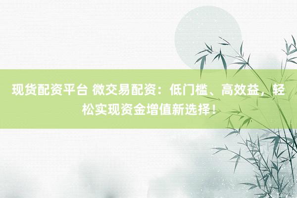 现货配资平台 微交易配资：低门槛、高效益，轻松实现资金增值新选择！