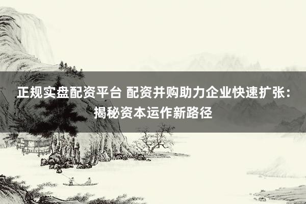 正规实盘配资平台 配资并购助力企业快速扩张：揭秘资本运作新路径