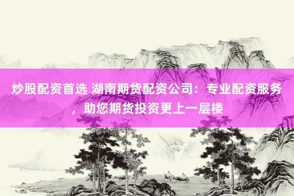 炒股配资首选 湖南期货配资公司：专业配资服务，助您期货投资更上一层楼