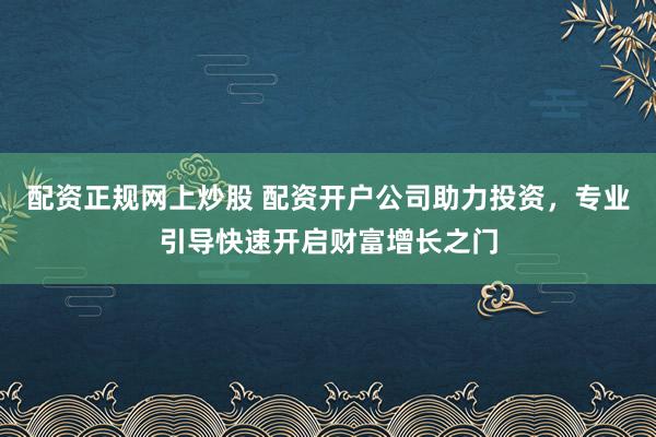 配资正规网上炒股 配资开户公司助力投资，专业引导快速开启财富增长之门