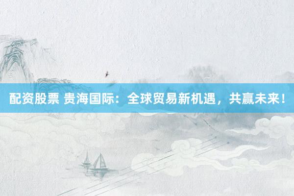 配资股票 贵海国际：全球贸易新机遇，共赢未来！